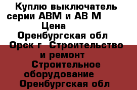 Куплю выключатель серии АВМ и АВ2М-55-41 › Цена ­ 100 - Оренбургская обл., Орск г. Строительство и ремонт » Строительное оборудование   . Оренбургская обл.